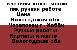 картины холст,масло,лак ручная работа › Цена ­ 1500-6000 - Вологодская обл., Череповец г. Хобби. Ручные работы » Картины и панно   . Вологодская обл.
